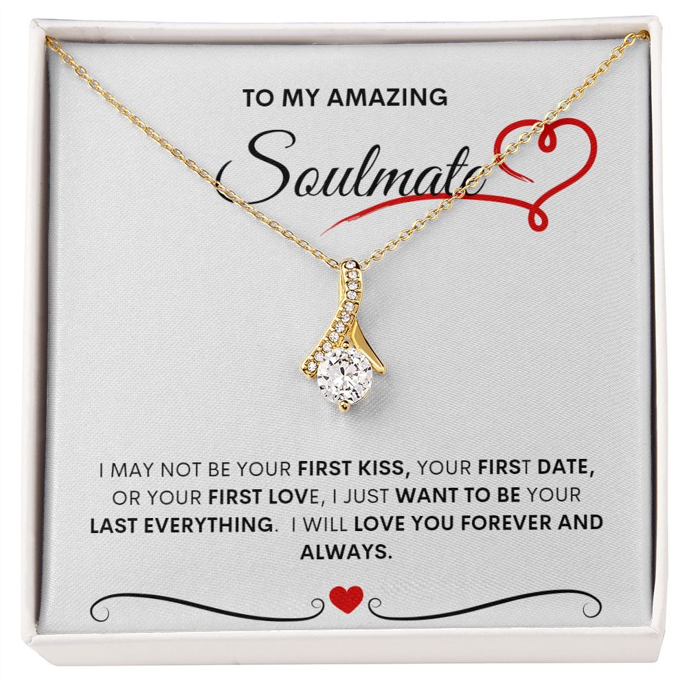 TO MY AMAZING SOULMATE  I MAY NOT BE YOUR FIRST KISS, YOUR FIRST DATE, OR YOUR FIRST LOVE, I JUST WANT TO BE YOUR LAST EVERYTHING.  I WILL LOVE YOU FOREVER AND ALWAYS