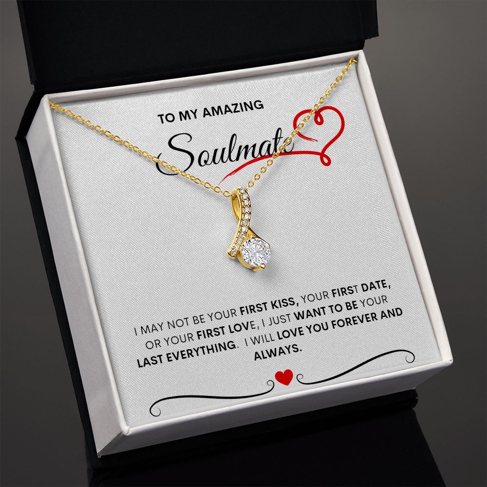 TO MY AMAZING SOULMATE  I MAY NOT BE YOUR FIRST KISS, YOUR FIRST DATE, OR YOUR FIRST LOVE, I JUST WANT TO BE YOUR LAST EVERYTHING.  I WILL LOVE YOU FOREVER AND ALWAYS