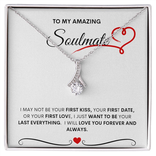 TO MY AMAZING SOULMATE  I MAY NOT BE YOUR FIRST KISS, YOUR FIRST DATE, OR YOUR FIRST LOVE, I JUST WANT TO BE YOUR LAST EVERYTHING.  I WILL LOVE YOU FOREVER AND ALWAYS
