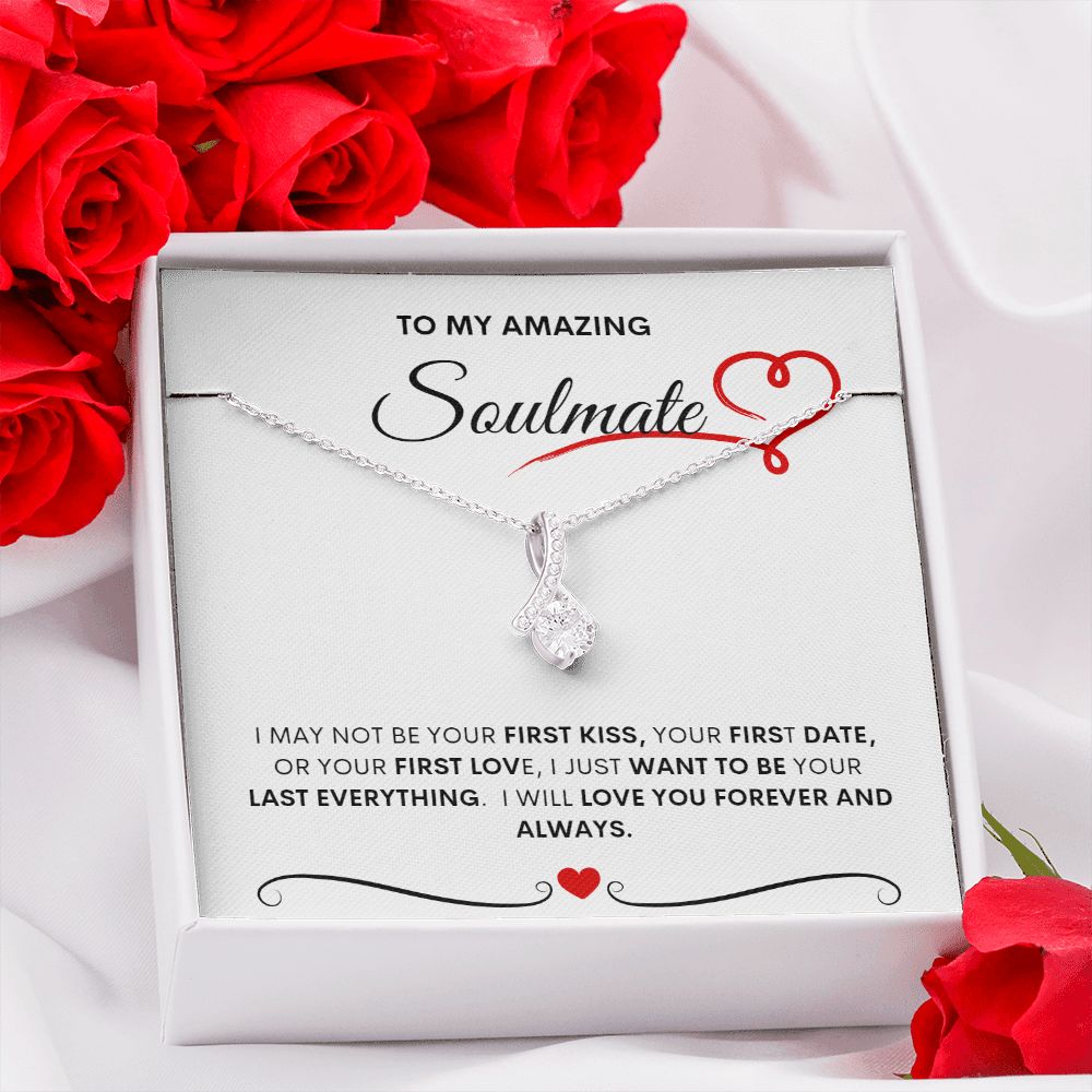 TO MY AMAZING SOULMATE  I MAY NOT BE YOUR FIRST KISS, YOUR FIRST DATE, OR YOUR FIRST LOVE, I JUST WANT TO BE YOUR LAST EVERYTHING.  I WILL LOVE YOU FOREVER AND ALWAYS