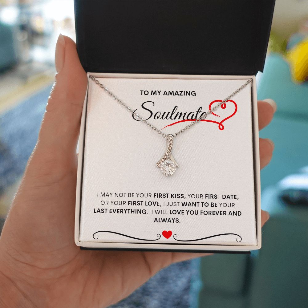 TO MY AMAZING SOULMATE  I MAY NOT BE YOUR FIRST KISS, YOUR FIRST DATE, OR YOUR FIRST LOVE, I JUST WANT TO BE YOUR LAST EVERYTHING.  I WILL LOVE YOU FOREVER AND ALWAYS