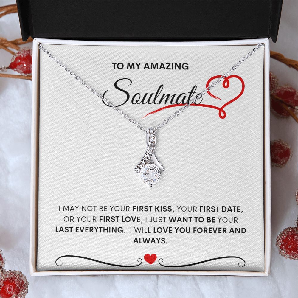 TO MY AMAZING SOULMATE  I MAY NOT BE YOUR FIRST KISS, YOUR FIRST DATE, OR YOUR FIRST LOVE, I JUST WANT TO BE YOUR LAST EVERYTHING.  I WILL LOVE YOU FOREVER AND ALWAYS