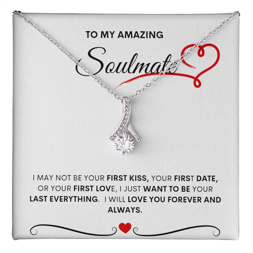TO MY AMAZING SOULMATE  I MAY NOT BE YOUR FIRST KISS, YOUR FIRST DATE, OR YOUR FIRST LOVE, I JUST WANT TO BE YOUR LAST EVERYTHING.  I WILL LOVE YOU FOREVER AND ALWAYS