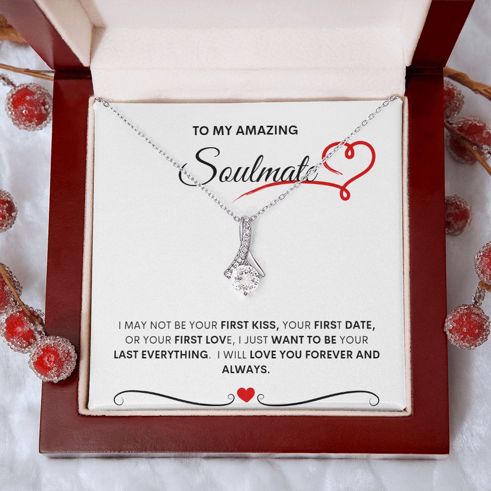 TO MY AMAZING SOULMATE  I MAY NOT BE YOUR FIRST KISS, YOUR FIRST DATE, OR YOUR FIRST LOVE, I JUST WANT TO BE YOUR LAST EVERYTHING.  I WILL LOVE YOU FOREVER AND ALWAYS